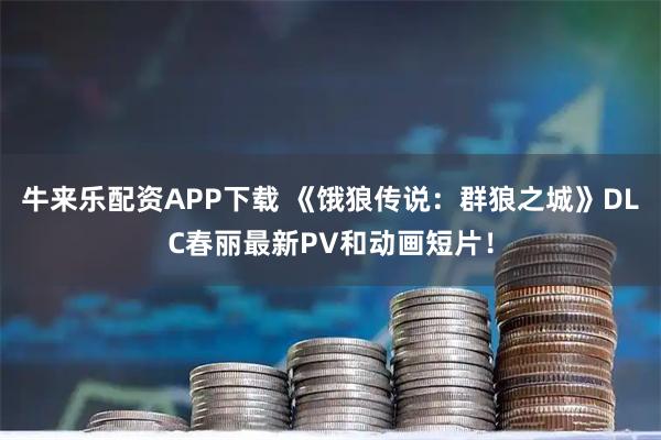牛来乐配资APP下载 《饿狼传说：群狼之城》DLC春丽最新PV和动画短片！