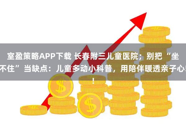 室盈策略APP下载 长春附三儿童医院；别把 “坐不住” 当缺点：儿童多动小科普，用陪伴暖透亲子心!