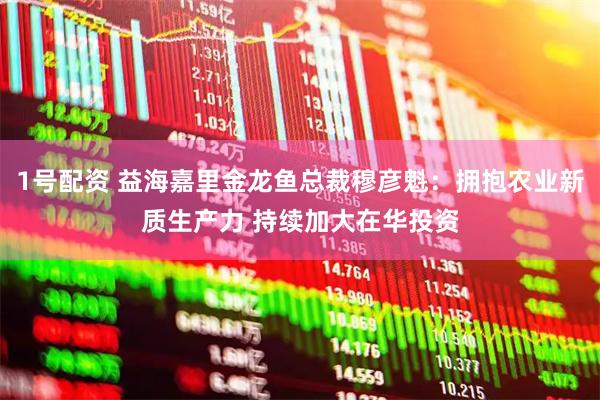 1号配资 益海嘉里金龙鱼总裁穆彦魁：拥抱农业新质生产力 持续加大在华投资