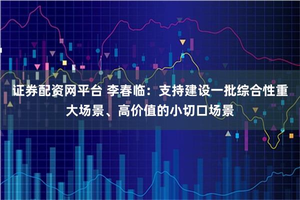 证券配资网平台 李春临：支持建设一批综合性重大场景、高价值的小切口场景