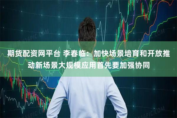 期货配资网平台 李春临：加快场景培育和开放推动新场景大规模应用首先要加强协同