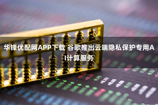 华锋优配网APP下载 谷歌推出云端隐私保护专用AI计算服务