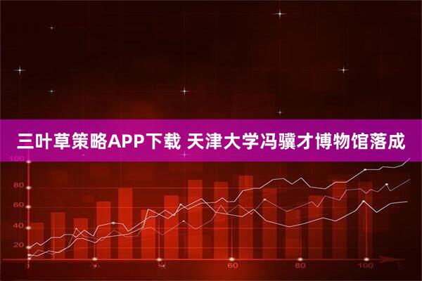 三叶草策略APP下载 天津大学冯骥才博物馆落成