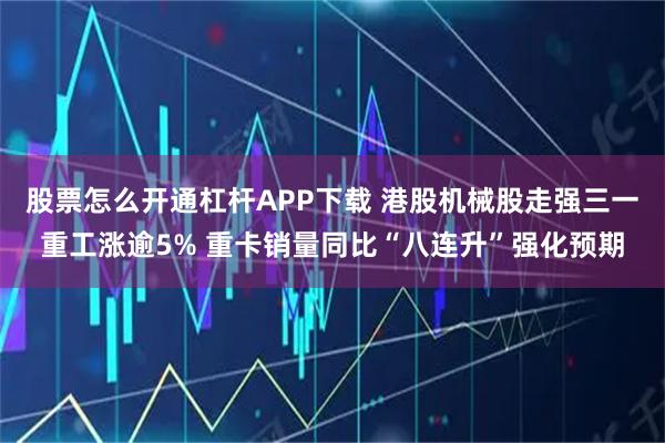 股票怎么开通杠杆APP下载 港股机械股走强三一重工涨逾5% 重卡销量同比“八连升”强化预期