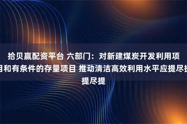 拾贝赢配资平台 六部门：对新建煤炭开发利用项目和有条件的存量项目 推动清洁高效利用水平应提尽提