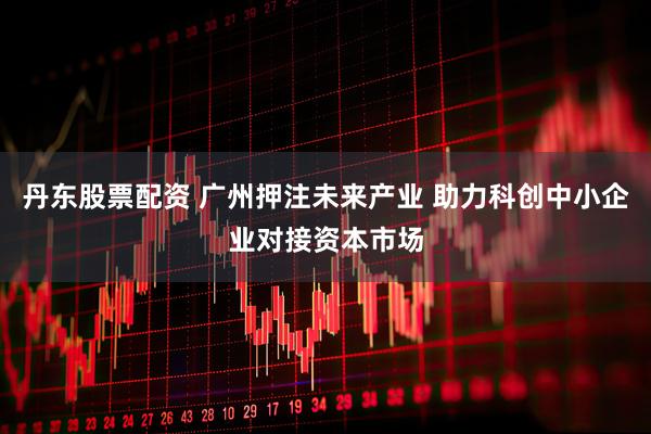 丹东股票配资 广州押注未来产业 助力科创中小企业对接资本市场