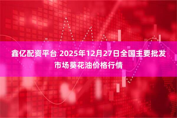 鑫亿配资平台 2025年12月27日全国主要批发市场葵花油价格行情