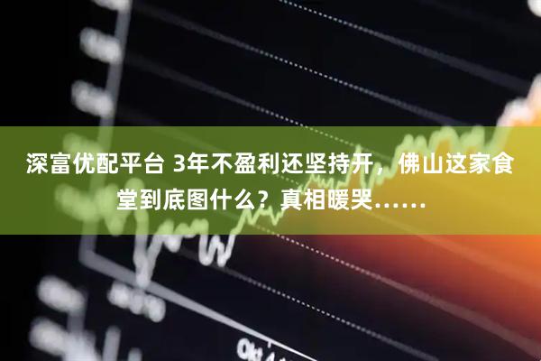 深富优配平台 3年不盈利还坚持开，佛山这家食堂到底图什么？真相暖哭……