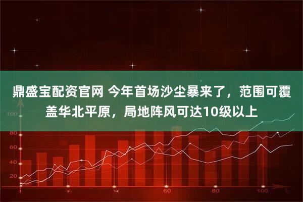 鼎盛宝配资官网 今年首场沙尘暴来了，范围可覆盖华北平原，局地阵风可达10级以上
