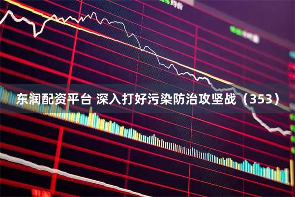 东润配资平台 深入打好污染防治攻坚战（353）