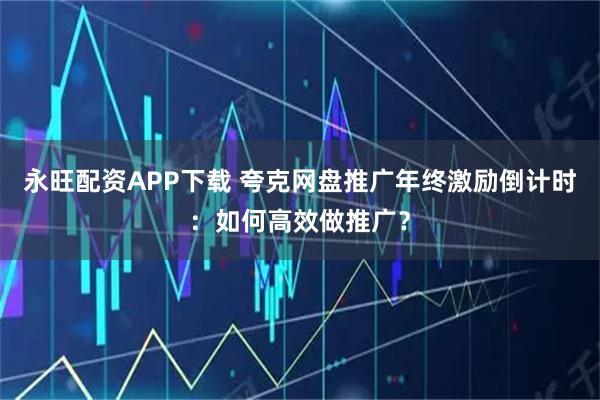 永旺配资APP下载 夸克网盘推广年终激励倒计时：如何高效做推广？