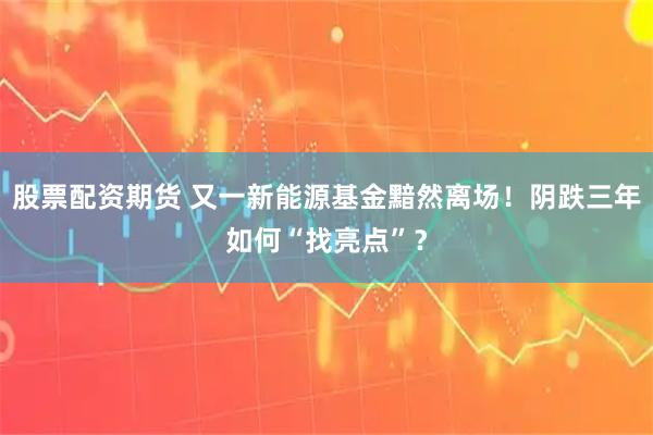 股票配资期货 又一新能源基金黯然离场！阴跌三年如何“找亮点”？