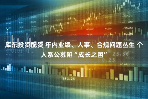 库东投资配资 年内业绩、人事、合规问题丛生 个人系公募陷“成长之困”
