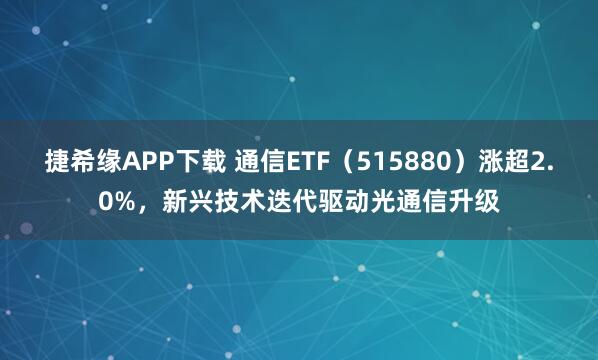 捷希缘APP下载 通信ETF（515880）涨超2.0%，新兴技术迭代驱动光通信升级