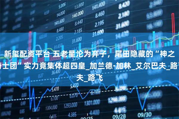 新玺配资平台 五老星沦为弃子，尾田隐藏的“神之骑士团”实力竟集体超四皇_加兰德·加林_艾尔巴夫_路飞