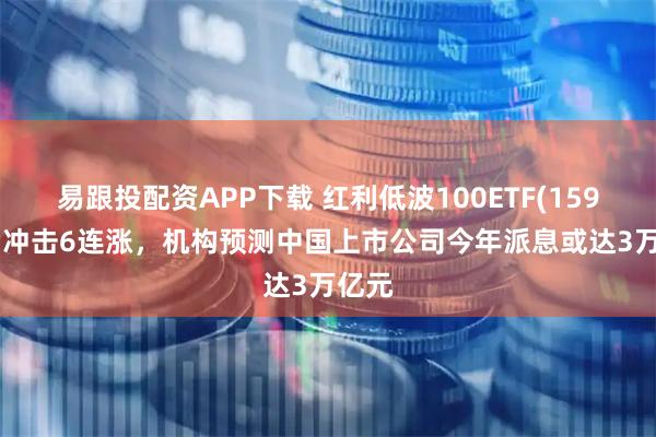 易跟投配资APP下载 红利低波100ETF(159307)冲击6连涨，机构预测中国上市公司今年派息或达3万亿元