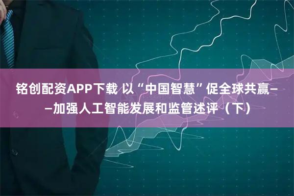 铭创配资APP下载 以“中国智慧”促全球共赢——加强人工智能发展和监管述评（下）
