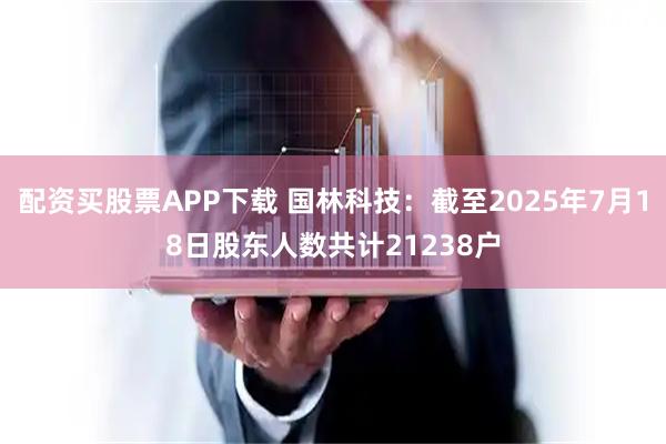 配资买股票APP下载 国林科技：截至2025年7月18日股东人数共计21238户