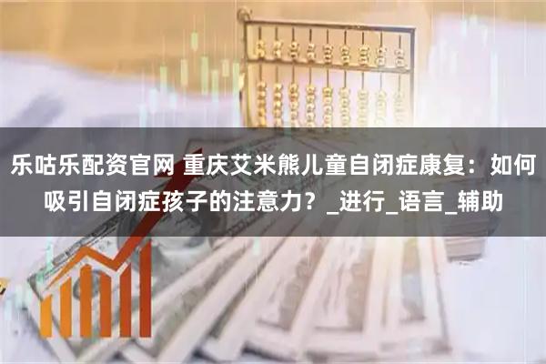 乐咕乐配资官网 重庆艾米熊儿童自闭症康复：如何吸引自闭症孩子的注意力？_进行_语言_辅助