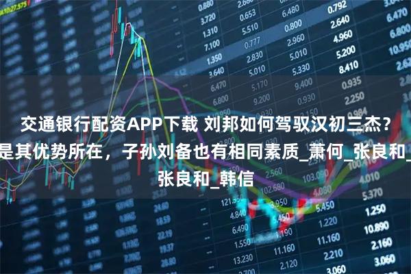 交通银行配资APP下载 刘邦如何驾驭汉初三杰？一点是其优势所在，子孙刘备也有相同素质_萧何_张良和_韩信