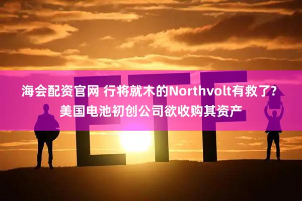 海会配资官网 行将就木的Northvolt有救了? 美国电池初创公司欲收购其资产