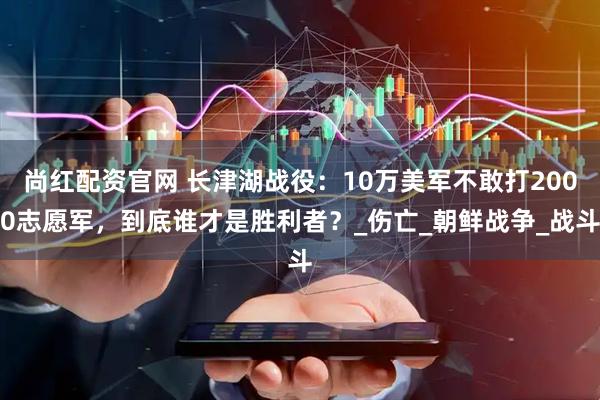 尚红配资官网 长津湖战役：10万美军不敢打2000志愿军，到底谁才是胜利者？_伤亡_朝鲜战争_战斗