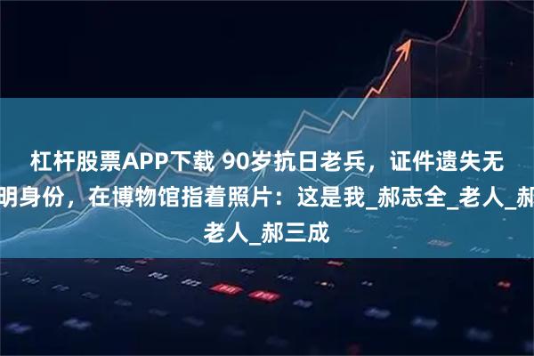 杠杆股票APP下载 90岁抗日老兵，证件遗失无法证明身份，在博物馆指着照片：这是我_郝志全_老人_郝三成