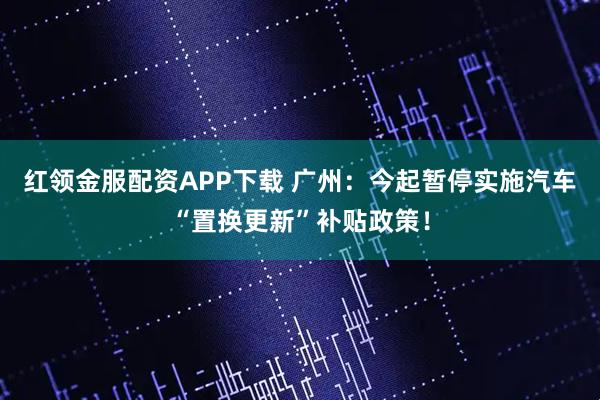 红领金服配资APP下载 广州：今起暂停实施汽车“置换更新”补贴政策！