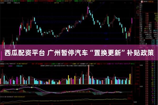 西瓜配资平台 广州暂停汽车“置换更新”补贴政策