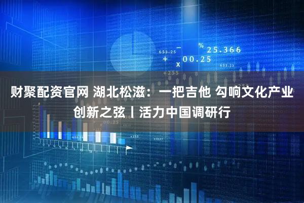 财聚配资官网 湖北松滋：一把吉他 勾响文化产业创新之弦丨活力中国调研行