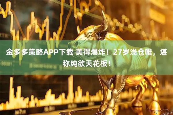 金多多策略APP下载 美得爆炸！27岁浅仓唯，堪称纯欲天花板！
