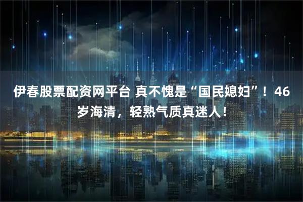 伊春股票配资网平台 真不愧是“国民媳妇”！46岁海清，轻熟气质真迷人！