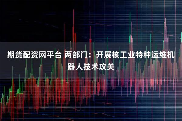 期货配资网平台 两部门：开展核工业特种运维机器人技术攻关